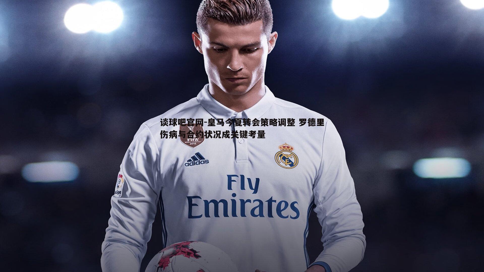 谈球吧官网-皇马今夏转会策略调整 罗德里伤病与合约状况成关键考量
