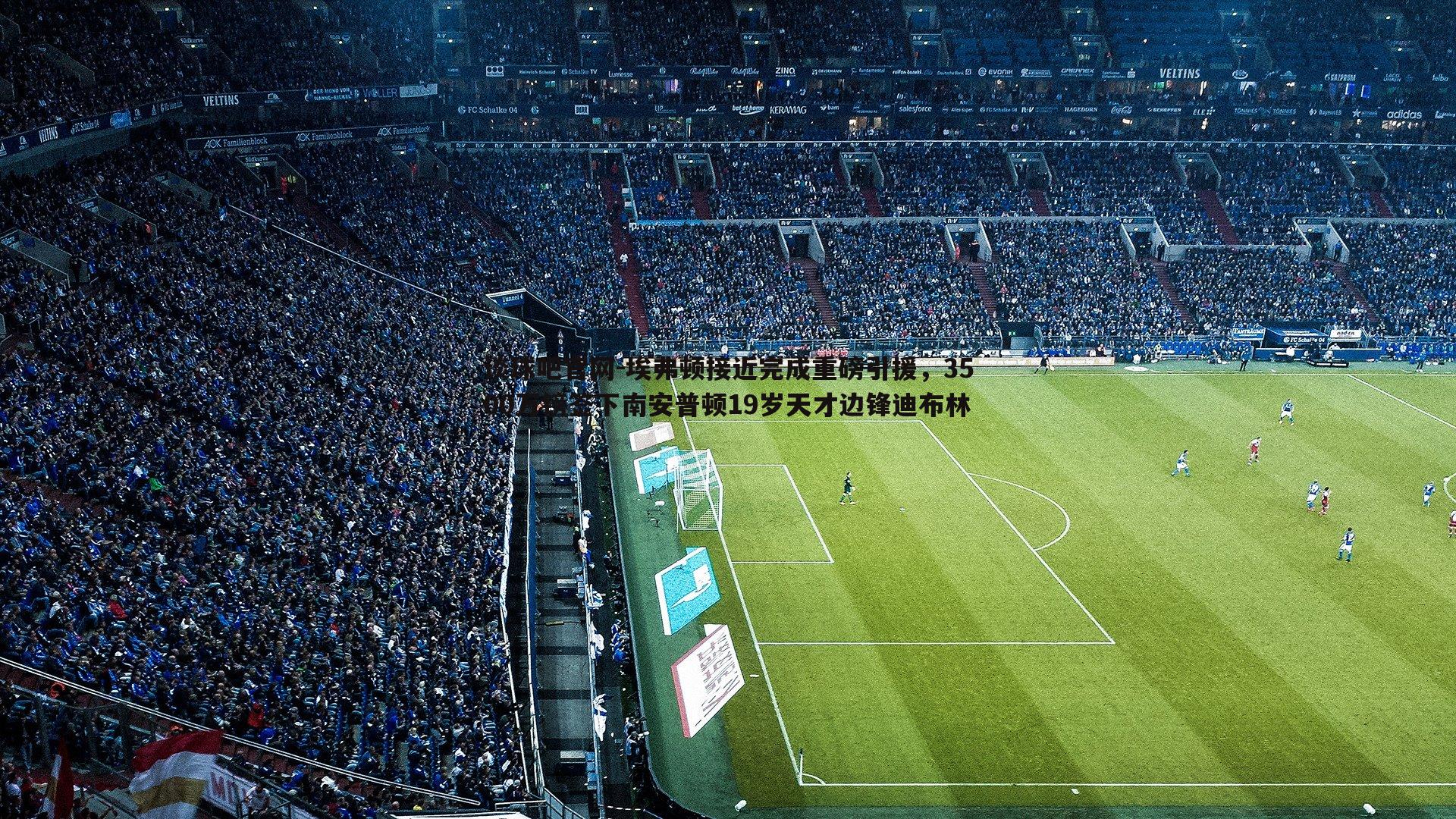 谈球吧官网-埃弗顿接近完成重磅引援，3500万镑签下南安普顿19岁天才边锋迪布林