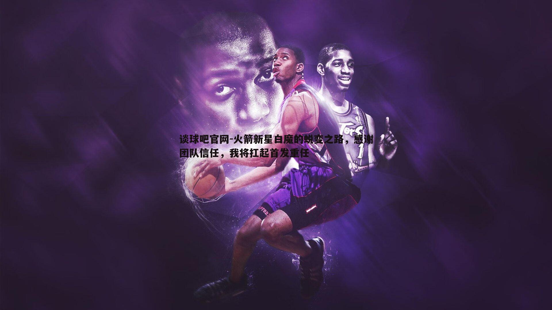 谈球吧官网-火箭新星白魔的蜕变之路，感谢团队信任，我将扛起首发重任